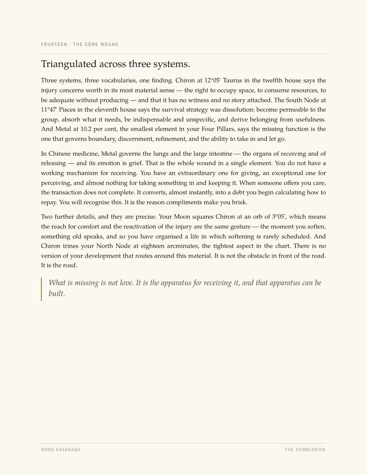 A page headed “Triangulated across three systems.” It reads Chiron at 12°05′ Taurus in the twelfth house, the South Node at 11°47′ Pisces in the eleventh, and Metal at 10.2 per cent — the smallest of the five elements — as one finding rather than three, and notes that in Chinese medicine Metal governs the lungs and large intestine and its emotion is grief. It quotes a Moon–Chiron square at an orb of 3°05′ and a Chiron trine to the North Node at eighteen arcminutes, the tightest aspect in the chart. A pull quote set against a verdigris bar reads: “What is missing is not love. It is the apparatus for receiving it, and that apparatus can be built.”